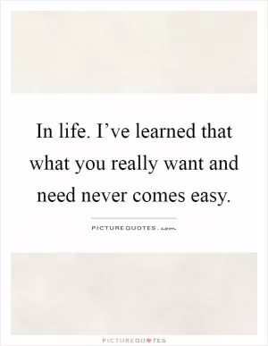 In life. I’ve learned that what you really want and need never comes easy Picture Quote #1