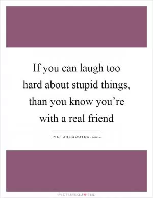 If you can laugh too hard about stupid things, than you know you’re with a real friend Picture Quote #1