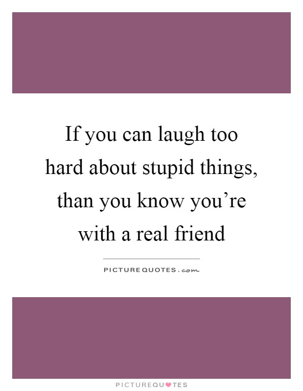 If you can laugh too hard about stupid things, than you know you're with a real friend Picture Quote #1