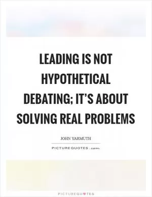 Leading is not hypothetical debating; it’s about solving real problems Picture Quote #1