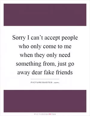 Sorry I can’t accept people who only come to me when they only need something from, just go away dear fake friends Picture Quote #1
