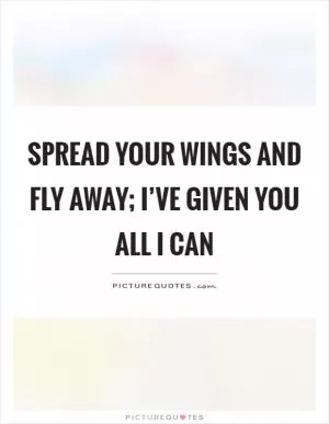 Spread your wings and fly away; I’ve given you all I can Picture Quote #1