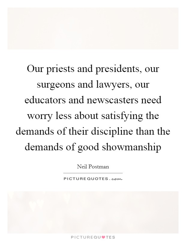 Our priests and presidents, our surgeons and lawyers, our educators and newscasters need worry less about satisfying the demands of their discipline than the demands of good showmanship Picture Quote #1