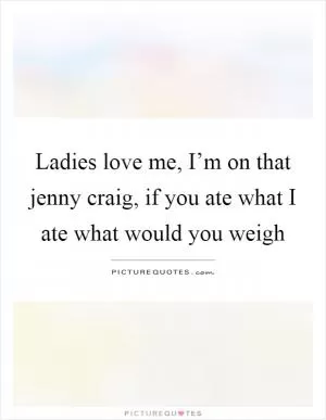 Ladies love me, I’m on that jenny craig, if you ate what I ate what would you weigh Picture Quote #1