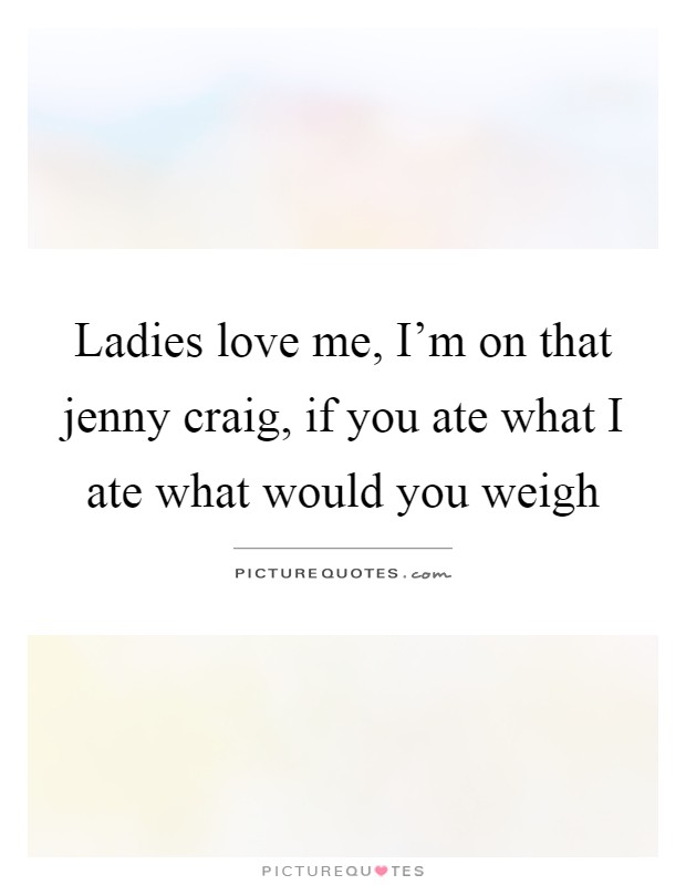 Ladies love me, I'm on that jenny craig, if you ate what I ate what would you weigh Picture Quote #1