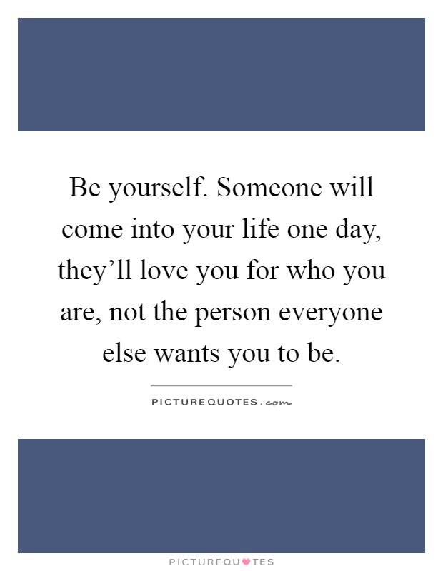 Be yourself. Someone will come into your life one day, they'll love you for who you are, not the person everyone else wants you to be Picture Quote #1