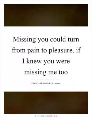 Missing you could turn from pain to pleasure, if I knew you were missing me too Picture Quote #1