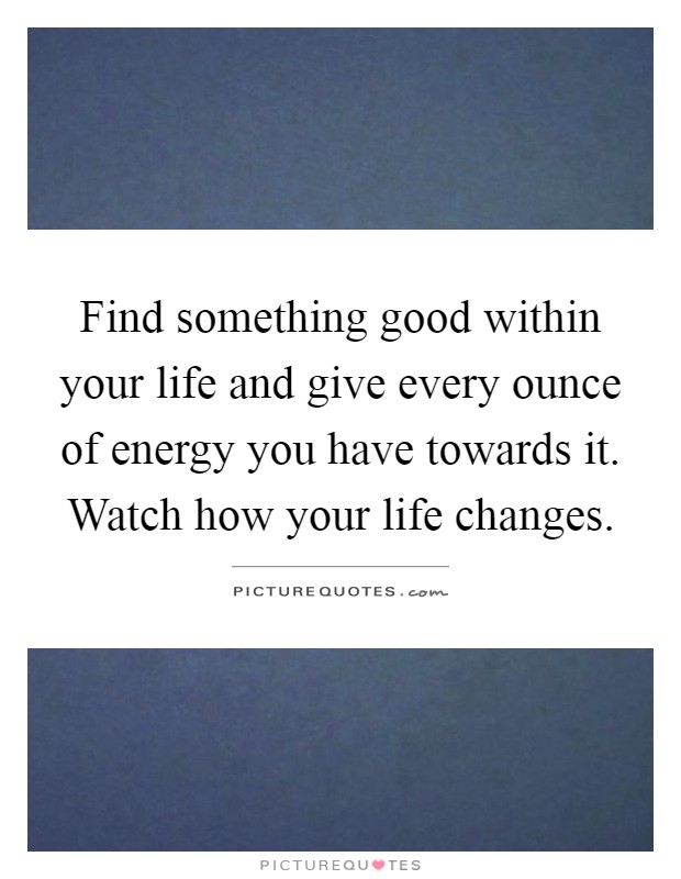 Find something good within your life and give every ounce of energy you have towards it. Watch how your life changes Picture Quote #1