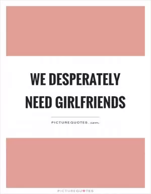We desperately need girlfriends Picture Quote #1