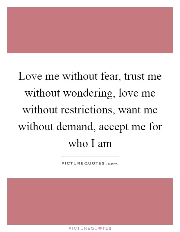 Love me without fear, trust me without wondering, love me without restrictions, want me without demand, accept me for who I am Picture Quote #1