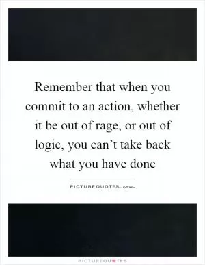 Remember that when you commit to an action, whether it be out of rage, or out of logic, you can’t take back what you have done Picture Quote #1