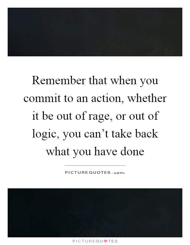 Remember that when you commit to an action, whether it be out of rage, or out of logic, you can't take back what you have done Picture Quote #1