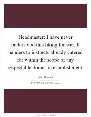 Headmaster: I have never understood this liking for war. It panders to instincts already catered for within the scope of any respectable domestic establishment Picture Quote #1