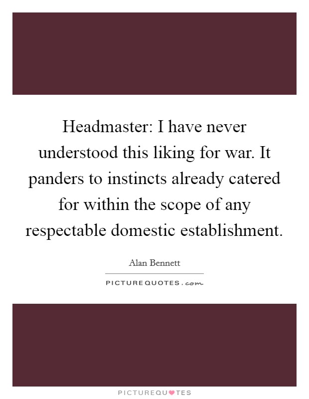 Headmaster: I have never understood this liking for war. It panders to instincts already catered for within the scope of any respectable domestic establishment Picture Quote #1