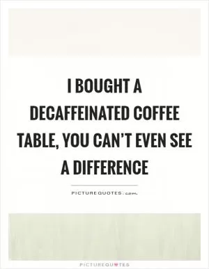 I bought a decaffeinated coffee table, you can’t even see a difference Picture Quote #1