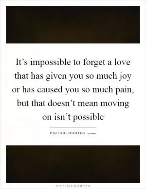 It’s impossible to forget a love that has given you so much joy or has caused you so much pain, but that doesn’t mean moving on isn’t possible Picture Quote #1