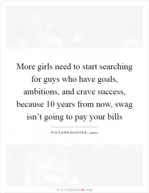 More girls need to start searching for guys who have goals, ambitions, and crave success, because 10 years from now, swag isn’t going to pay your bills Picture Quote #1