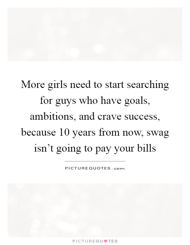 More girls need to start searching for guys who have goals, ambitions, and crave success, because 10 years from now, swag isn't going to pay your bills Picture Quote #1