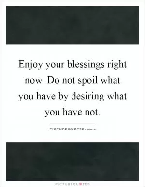 Enjoy your blessings right now. Do not spoil what you have by desiring what you have not Picture Quote #1