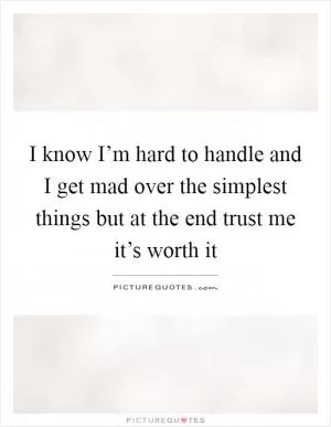 I know I’m hard to handle and I get mad over the simplest things but at the end trust me it’s worth it Picture Quote #1