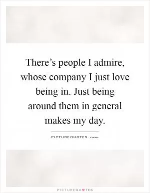 There’s people I admire, whose company I just love being in. Just being around them in general makes my day Picture Quote #1