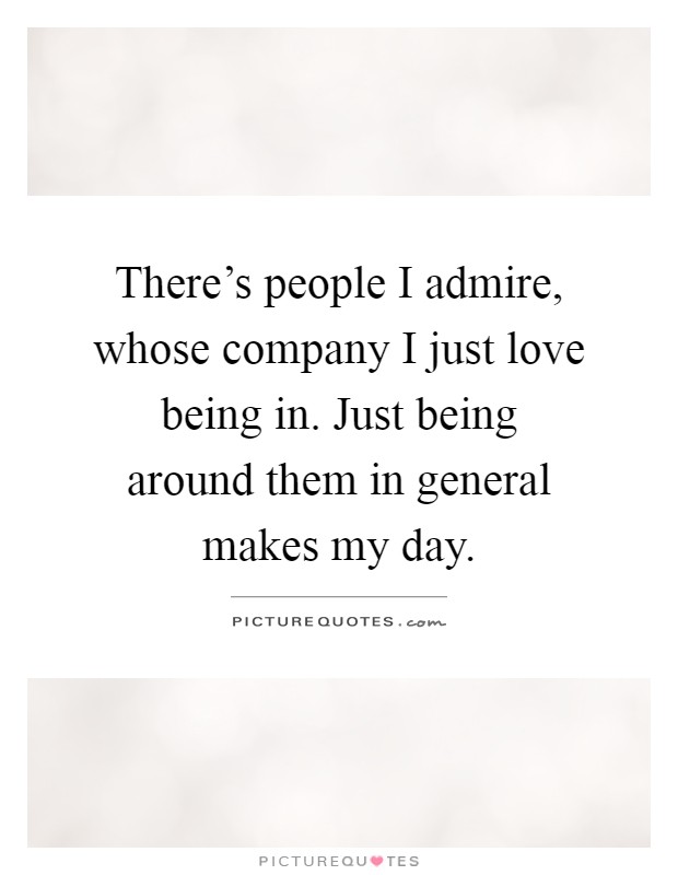 There's people I admire, whose company I just love being in. Just being around them in general makes my day Picture Quote #1