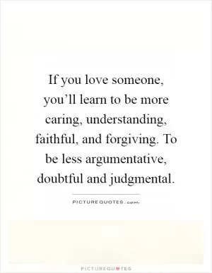 If you love someone, you’ll learn to be more caring, understanding, faithful, and forgiving. To be less argumentative, doubtful and judgmental Picture Quote #1