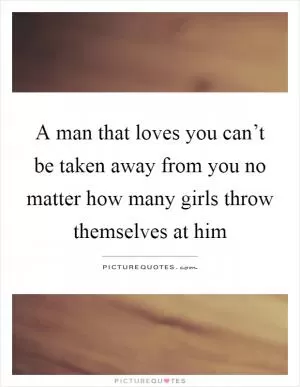 A man that loves you can’t be taken away from you no matter how many girls throw themselves at him Picture Quote #1