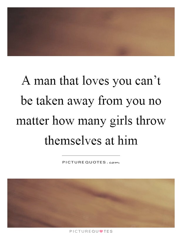 A man that loves you can't be taken away from you no matter how many girls throw themselves at him Picture Quote #1