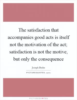 The satisfaction that accompanies good acts is itself not the motivation of the act; satisfaction is not the motive, but only the consequence Picture Quote #1