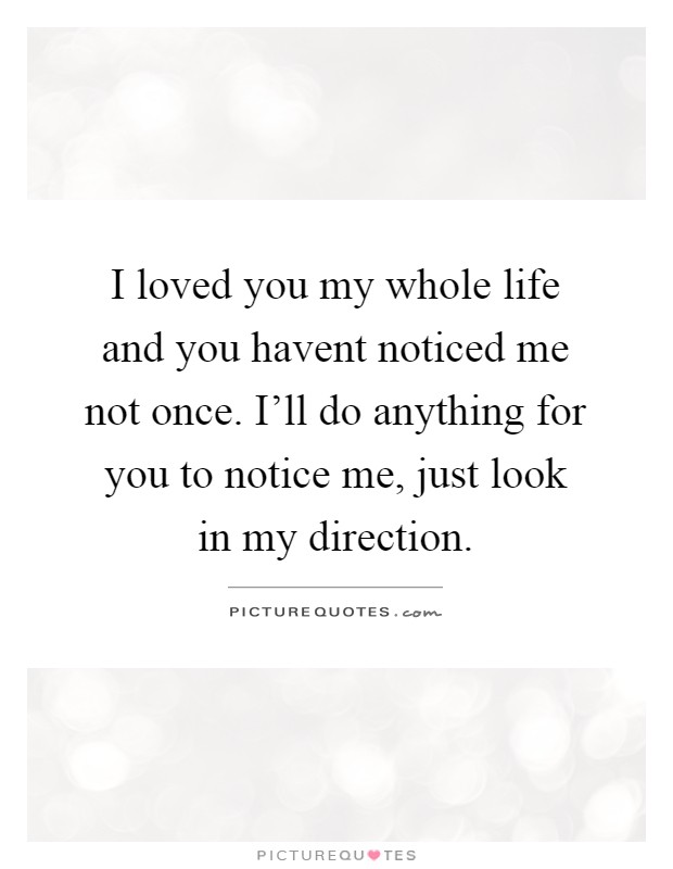 I loved you my whole life and you havent noticed me not once. I'll do anything for you to notice me, just look in my direction Picture Quote #1
