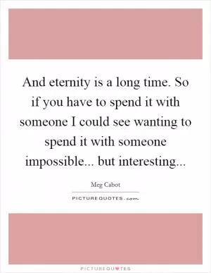 And eternity is a long time. So if you have to spend it with someone I could see wanting to spend it with someone impossible... but interesting Picture Quote #1