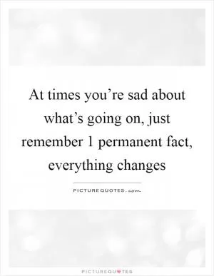 At times you’re sad about what’s going on, just remember 1 permanent fact, everything changes Picture Quote #1