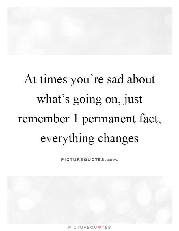At times you're sad about what's going on, just remember 1 permanent fact, everything changes Picture Quote #1