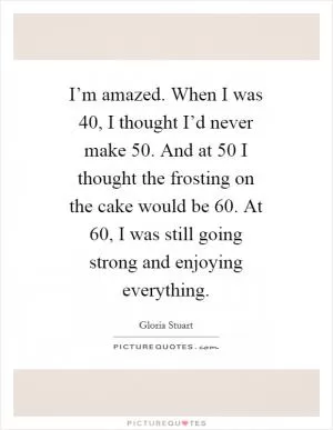 I’m amazed. When I was 40, I thought I’d never make 50. And at 50 I thought the frosting on the cake would be 60. At 60, I was still going strong and enjoying everything Picture Quote #1
