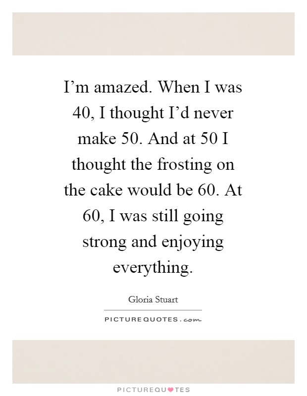 I'm amazed. When I was 40, I thought I'd never make 50. And at 50 I thought the frosting on the cake would be 60. At 60, I was still going strong and enjoying everything Picture Quote #1