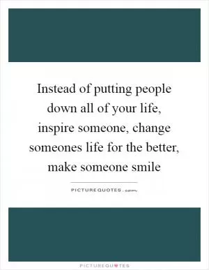 Instead of putting people down all of your life, inspire someone, change someones life for the better, make someone smile Picture Quote #1