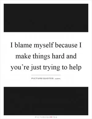 I blame myself because I make things hard and you’re just trying to help Picture Quote #1