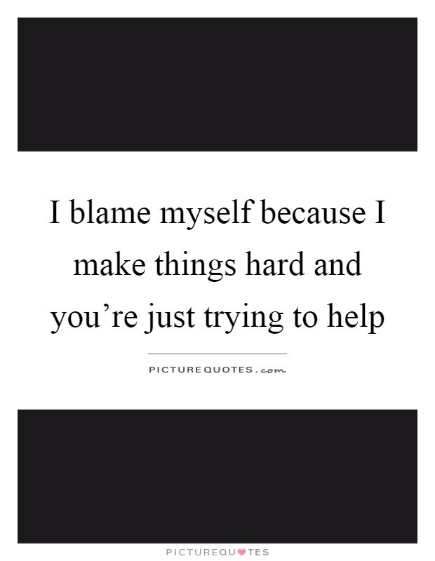 I blame myself because I make things hard and you're just trying to help Picture Quote #1
