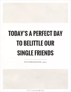 Today’s a perfect day to belittle our single friends Picture Quote #1