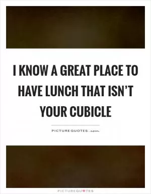 I know a great place to have lunch that isn’t your cubicle Picture Quote #1