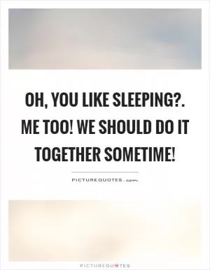 Oh, you like sleeping?. Me too! We should do it together sometime! Picture Quote #1