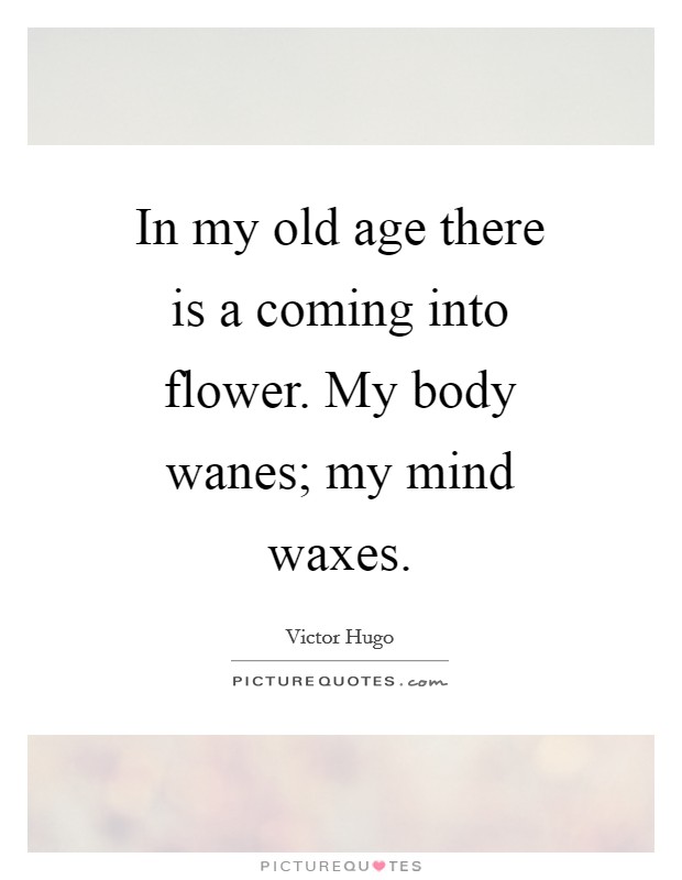 In my old age there is a coming into flower. My body wanes; my mind waxes Picture Quote #1