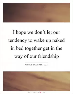 I hope we don’t let our tendency to wake up naked in bed together get in the way of our friendship Picture Quote #1