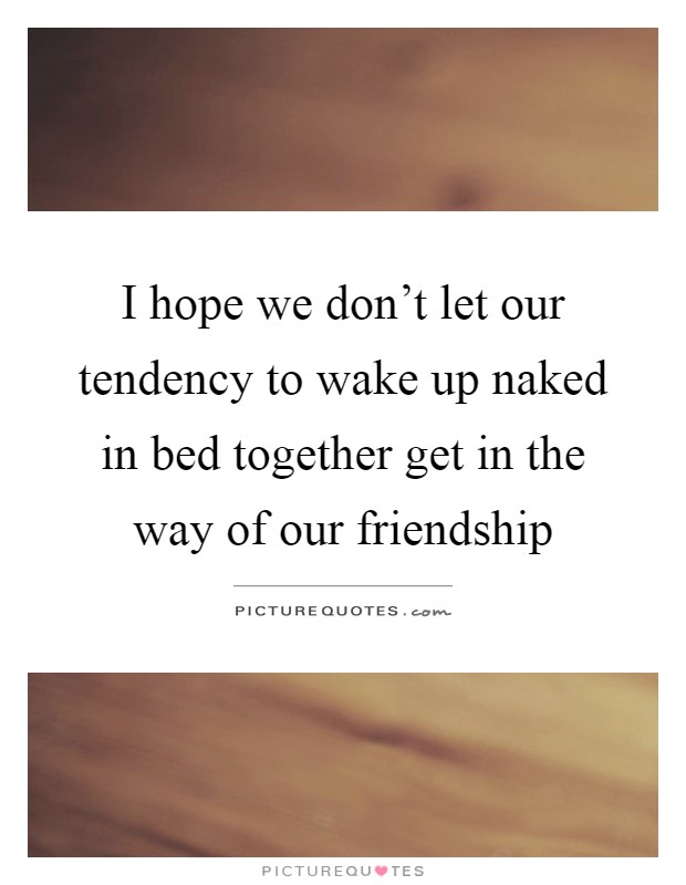 I hope we don't let our tendency to wake up naked in bed together get in the way of our friendship Picture Quote #1