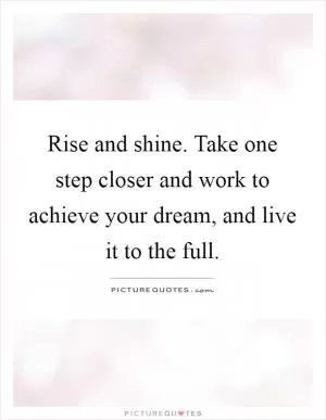 Rise and shine. Take one step closer and work to achieve your dream, and live it to the full Picture Quote #1