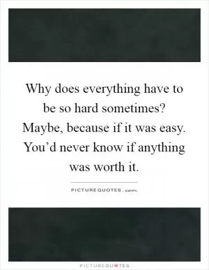 Why does everything have to be so hard sometimes? Maybe, because if it was easy. You’d never know if anything was worth it Picture Quote #1