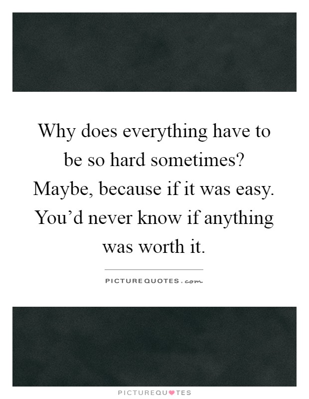 Why does everything have to be so hard sometimes? Maybe, because if it was easy. You'd never know if anything was worth it Picture Quote #1