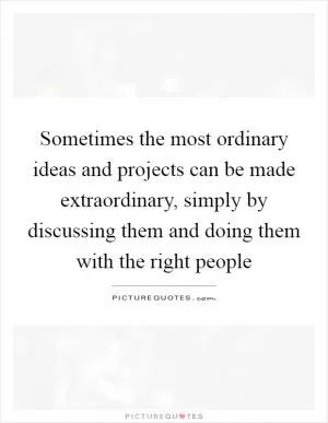 Sometimes the most ordinary ideas and projects can be made extraordinary, simply by discussing them and doing them with the right people Picture Quote #1