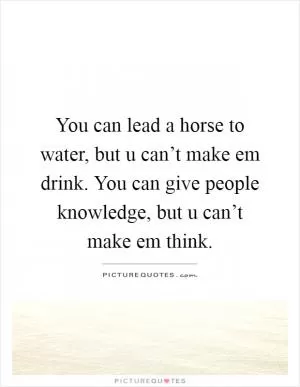 You can lead a horse to water, but u can’t make em drink. You can give people knowledge, but u can’t make em think Picture Quote #1